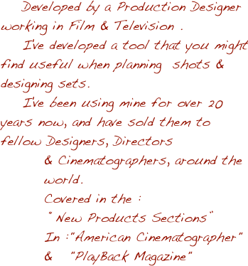     Developed by a Production Designer working in Film & Television . 
    I've developed a tool that you might find useful when planning  shots & designing sets. 
    I've been using mine for over 20 years now, and have sold them to fellow Designers, Directors 
        & Cinematographers, around the                 
        world.
        Covered in the :
         “New Products Sections”
        In :"American Cinematographer"     
        &   "PlayBack Magazine"